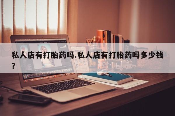 私人卖堕胎药的微信私人店有打胎药吗.私人店有打胎药吗多少钱？