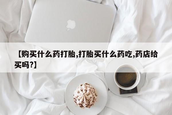 私人卖堕胎药的微信【购买什么药打胎,打胎买什么药吃,药店给买吗?】