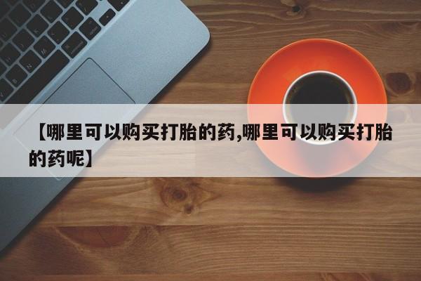 私人卖堕胎药的微信【哪里可以购买打胎的药,哪里可以购买打胎的药呢】