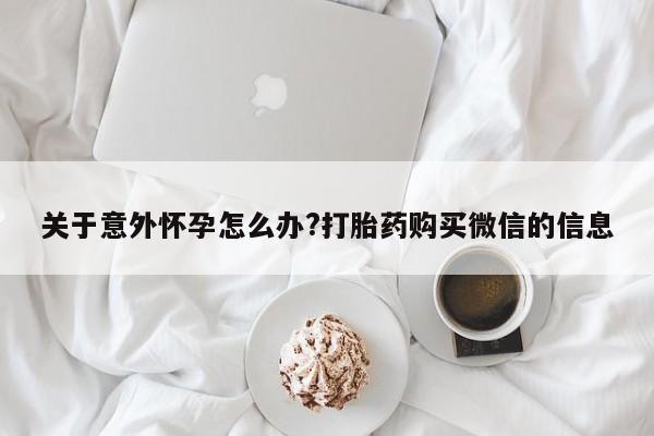 私人卖堕胎药的微信关于意外怀孕怎么办?打胎药购买微信的信息