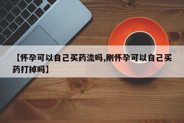 私人卖堕胎药的微信【怀孕可以自己买药流吗,刚怀孕可以自己买药打掉吗】